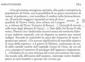 “Fino a due anni fa non sapevo nulla dell’amianto, solo che esisteva in molte zone di Roma e ovunque. Poi mi sono trovata a fare un sopralluogo per il mio libro su Ostia.Mi sono accorta che il problema è devastante. C’è una zona di due km quadrati prima del porto turistico con strutture ricoperte di amianto. Oltre ad essere palazzine pericolanti, contengono sabbia all’interno del cemento. Ciò le portano a sgretolarsi a distanza di sessanta anni, assieme al sale corrosivo. Crollano le palazzine con i pezzi di amianto. In questa zona, vivono moltissime famiglie. Per questo, ho fatto denuncia diretta alla Asl che mi ha risposto solo dopo un anno. Alla fine per non impazzire, ho deciso di creare un personaggio, Rocco anestesista ossessionato dal problema dell’amianto. L’idea, mi è venuta da un’intervista che avevo letto sul Corriere della Sera a un urologo Mauro Dimitri. Questo medico denuncia altre forme tumorali purtroppo correlate all’asbesto. Sono rimasta devastata da tale realtà, negli occhi di Rocco”. 